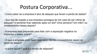 Postura Corporativa...
- Como saber se a empresa é alvo de ataques que levam a perda de dados?
- Que tipo de reação a sua empresa consegue ter em caso de ser vítima de
ataques? e somente ficar sabendo após um dia? Uma semana? Um mês? ou
simplesmente meses depois?
- A empresa esta preparada para lidar com a exposição negativa na
imprensa e meios online?

- O que a empresa pode fazer caso seus clientes e investidores sejam os
alvos do ataque?
- A quem acudir? qual é o tempo de resposta?

 