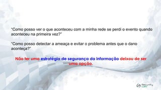 “Como posso ver o que aconteceu com a minha rede se perdi o evento quando
aconteceu na primeira vez?”
“Como posso detectar a ameaça e evitar o problema antes que o dano
aconteça?”

Não ter uma estratégia de segurança da informação deixou de ser
uma opção.

 