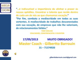 gilberttobarrouin.coach@gmail.com
“...é indiscutível a importância de alinhar o prazer às
nossas aptidões. Encontrar o talento que reside dentro
de cada um de nós ao que chamamos vocação.”
“Por fim, combata a mediocridade em todas as suas
vertentes. A mediocridade de trabalhos desconectados
com sua vocação, de empresas que não lhe valorizam,
de relacionamentos falidos.”
TOM COELHO
EDUCADOR, CONFERENCISTA E ESCRITOR
17/09/2013 MUITO OBRIGADO!
Master Coach - Gilbertto Barrouin
31 – 71374920
 