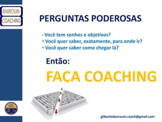 gilberttobarrouin.coach@gmail.com
PERGUNTAS PODEROSAS
• Você tem sonhos e objetivos?
• Você quer saber, exatamente, para onde ir?
• Você quer saber como chegar lá?
Então:
FAÇA COACHING
 