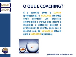 gilberttobarrouin.coach@gmail.com
O QUE É COACHING?
É a parceria entre o COACH
(profissional) e COACHEE (cliente)
onde acontece um processo
estimulante e criativo que inspira e
maximiza o potencial pessoal e
profissional do cliente, para que o
mesmo saia do ESTADO A (atual)
para o ESTADO B (desejado)
 