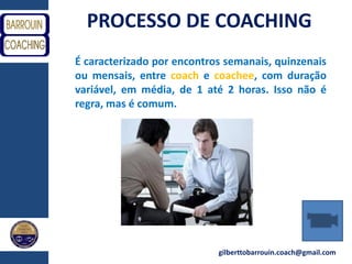gilberttobarrouin.coach@gmail.com
PROCESSO DE COACHING
É caracterizado por encontros semanais, quinzenais
ou mensais, entre coach e coachee, com duração
variável, em média, de 1 até 2 horas. Isso não é
regra, mas é comum.
 
