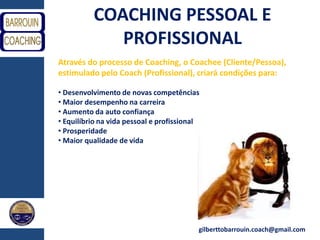 gilberttobarrouin.coach@gmail.com
COACHING PESSOAL E
PROFISSIONAL
Através do processo de Coaching, o Coachee (Cliente/Pessoa),
estimulado pelo Coach (Profissional), criará condições para:
• Desenvolvimento de novas competências
• Maior desempenho na carreira
• Aumento da auto confiança
• Equilíbrio na vida pessoal e profissional
• Prosperidade
• Maior qualidade de vida
 