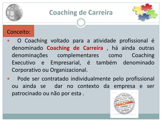 Coaching de Carreira
Conceito:
 O Coaching voltado para a atividade profissional é
denominado Coaching de Carreira , há ainda outras
denominações complementares como Coaching
Executivo e Empresarial, é também denominado
Corporativo ou Organizacional.
 Pode ser contratado individualmente pelo profissional
ou ainda se dar no contexto da empresa e ser
patrocinado ou não por esta .
 