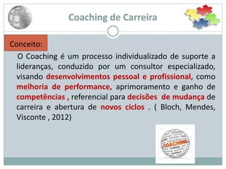 Coaching de Carreira
Conceito:
O Coaching é um processo individualizado de suporte a
lideranças, conduzido por um consultor especializado,
visando desenvolvimentos pessoal e profissional, como
melhoria de performance, aprimoramento e ganho de
competências , referencial para decisões de mudança de
carreira e abertura de novos ciclos . ( Bloch, Mendes,
Visconte , 2012)
 