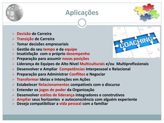 Aplicações
 Decisão de Carreira
 Transição de Carreira
 Tomar decisões empresariais
 Gestão do seu tempo e da equipe
 Insatisfação com o próprio desempenho
 Preparação para assumir novas posições
 Liderança de Equipes de Alto Nível Multiculturais e/ou Multiprofissionais
 Desenvolver e Ampliar Competências Interpessoal e Relacional
 Preparação para Administrar Conflitos e Negociar
 Transformar Ideias e Intenções em Ações
 Estabelecer Relacionamentos compatíveis com o discurso
 Entender os jogos de poder da Organização
 Desenvolver estilos de liderança integradores e construtivos
 Ampliar seus horizontes e autoconsciência com alguém experiente
 Deseja compatibilizar a vida pessoal com a familiar
 
