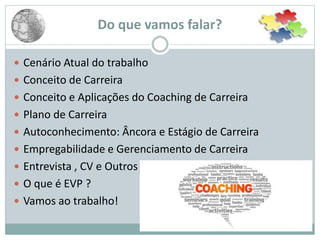  Cenário Atual do trabalho
 Conceito de Carreira
 Conceito e Aplicações do Coaching de Carreira
 Plano de Carreira
 Autoconhecimento: Âncora e Estágio de Carreira
 Empregabilidade e Gerenciamento de Carreira
 Entrevista , CV e Outros
 O que é EVP ?
 Vamos ao trabalho!
Do que vamos falar?
 