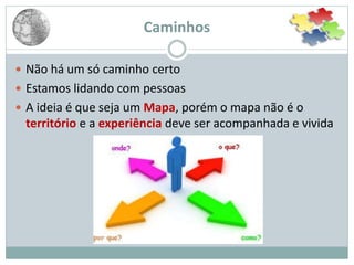 Caminhos
 Não há um só caminho certo
 Estamos lidando com pessoas
 A ideia é que seja um Mapa, porém o mapa não é o
território e a experiência deve ser acompanhada e vivida
 