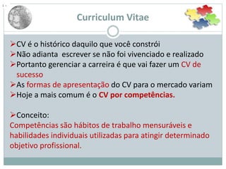 Curriculum Vitae
CV é o histórico daquilo que você constrói
Não adianta escrever se não foi vivenciado e realizado
Portanto gerenciar a carreira é que vai fazer um CV de
sucesso
As formas de apresentação do CV para o mercado variam
Hoje a mais comum é o CV por competências.
Conceito:
Competências são hábitos de trabalho mensuráveis e
habilidades individuais utilizadas para atingir determinado
objetivo profissional.
1 –
 