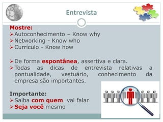 Entrevista
Mostre:
Autoconhecimento – Know why
Networking - Know who
Currículo - Know how
De forma espontânea, assertiva e clara.
Todas as dicas de entrevista relativas a
pontualidade, vestuário, conhecimento da
empresa são importantes.
Importante:
Saiba com quem vai falar
Seja você mesmo
 
