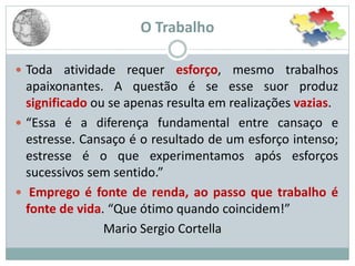 O Trabalho
 Toda atividade requer esforço, mesmo trabalhos
apaixonantes. A questão é se esse suor produz
significado ou se apenas resulta em realizações vazias.
 “Essa é a diferença fundamental entre cansaço e
estresse. Cansaço é o resultado de um esforço intenso;
estresse é o que experimentamos após esforços
sucessivos sem sentido.”
 Emprego é fonte de renda, ao passo que trabalho é
fonte de vida. “Que ótimo quando coincidem!”
Mario Sergio Cortella
 