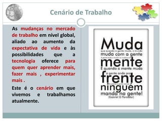 Cenário de Trabalho
As mudanças no mercado
de trabalho em nível global,
aliado ao aumento da
expectativa de vida e às
possibilidades que a
tecnologia oferece para
quem quer aprender mais,
fazer mais , experimentar
mais .
Este é o cenário em que
vivemos e trabalhamos
atualmente.
 