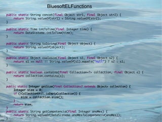 BluesoftELFunctions
public static String concat(final Object str1, final Object str2) {
    return String.valueOf(str1) + String.valueOf(str2);
}

public static Time intToTime(final Integer time) {
    return DataSistema.intToTime(time);
}

public static String toString(final Object object) {
    return String.valueOf(object);
}

public static Object coalesce(final Object s1, final Object s2) {
    return s1 == null || String.valueOf(s1).equals("null") ? s2 : s1;
}

public static boolean contains(final Collection<?> collection, final Object o) {
    return collection.contains(o);
}

public static Integer getSize(final Collection<? extends Object> collection) {
    Integer size = 0;
    if (!CollectionUtil.isEmpty(collection)) {
         size = collection.size();
    }
    return size;
}
public static String getCompetencia(final Integer anoMes) {
    return String.valueOf(DataSistema.anoMesToCompetencia(anoMes));
}
 