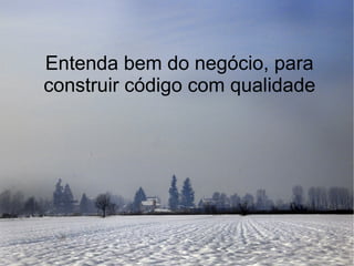 Entenda bem do negócio, para
construir código com qualidade
 