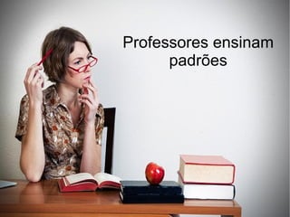 Professores ensinam
      padrões
 
