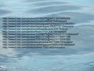http://www.f ickr.com/photos/25160379@N03/3605886280/
           l
http://www.f ickr.com/photos/moreno/495261846/sizes/l/
           l
http://www.f ickr.com/photos/lisboaqueamanhece/2101463091/
           l
http://www.f ickr.com/photos/doperdopez/2826772718/sizes/l/
           l
http://www.f ickr.com/photos/pedazodevacio/326184912/
           l
http://www.f ickr.com/photos/lesec/3191306795/sizes/o/
           l
http://www.f ickr.com/photos/10258975@N07/4428121416/sizes/l/
           l
http://www.f ickr.com/photos/28317710@N05/3175407178/
           l
http://www.f ickr.com/photos/13514552@N02/3173209191/
           l
http://www.f ickr.com/photos/lucamorlok/3077066114/sizes/o/
           l
http://www.f ickr.com/photos/neilsingapore/3595250019/sizes/l/
           l
http://www.f ickr.com/photos/alreis/134314824/sizes/o/
           l
 