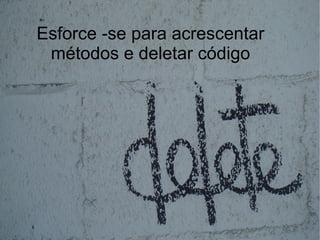 Esforce -se para acrescentar
 métodos e deletar código
 