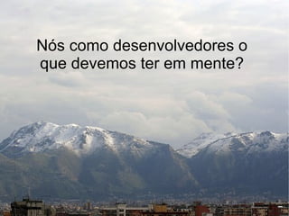 Nós como desenvolvedores o
que devemos ter em mente?
 