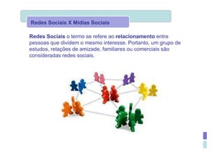 Redes Sociais X Mídias Sociais

Redes Sociais o termo se refere ao relacionamento entre
pessoas que dividem o mesmo interesse. Portanto, um grupo de
estudos, relações de amizade, familiares ou comerciais são
consideradas redes sociais.
 