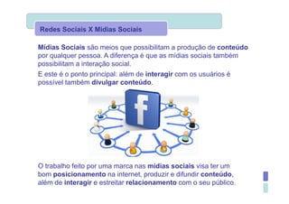 Redes Sociais X Mídias Sociais

Mídias Sociais são meios que possibilitam a produção de conteúdo
por qualquer pessoa. A diferença é que as mídias sociais também
possibilitam a interação social.
E este é o ponto principal: além de interagir com os usuários é
possível também divulgar conteúdo.




O trabalho feito por uma marca nas mídias sociais visa ter um
bom posicionamento na internet, produzir e difundir conteúdo,
além de interagir e estreitar relacionamento com o seu público.
 