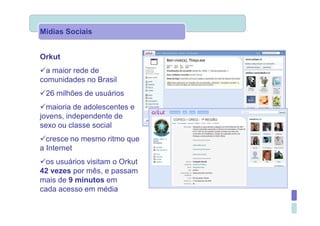 Mídias Sociais


Orkut
  a maior rede de
comunidades no Brasil
 26 milhões de usuários
  maioria de adolescentes e
jovens, independente de
sexo ou classe social
  cresce no mesmo ritmo que
a Internet
  os usuários visitam o Orkut
42 vezes por mês, e passam
mais de 9 minutos em
cada acesso em média
 