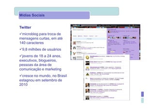 Mídias Sociais


Twitter
 microblog para troca de
mensagens curtas, em até
140 caracteres
 9,8 milhões de usuários
  jovens de 18 a 24 anos,
executivos, blogueiros,
pessoas da área de
comunicação e marketing
 cresce no mundo, no Brasil
estagnou em setembro de
2010
 