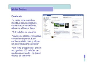 Mídias Sociais


Facebook
  a maior rede social do
mundo, possui aplicativos,
comunicador instantâneo,
álbum de vídeos e fotos
 9,6 milhões de usuários
  jovens de classes mais altas,
com curso superior. È um
cartão de visita para qualquer
um que viaja para o exterior
 em forte crescimento, em um
ano ganhou 100 milhões de
usuários no mundo - no Brasil
dobrou de tamanho
 