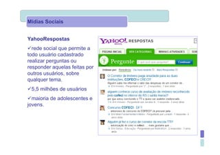 Mídias Sociais


YahooRespostas
  rede social que permite a
todo usuário cadastrado
realizar perguntas ou
responder aquelas feitas por
outros usuários, sobre
qualquer tema.
 5,5 milhões de usuários
  maioria de adolescentes e
jovens.
 