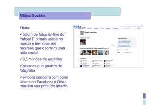 Mídias Sociais


Flickr
  álbum de fotos on-line do
Yahoo! É o mais usado no
mundo e tem diversos
recursos que o tornam uma
rede social
 3,5 milhões de usuários
  pessoas que gostam de
fotografia
  embora concorra com bons
álbuns no Facebook e Orkut,
mantém seu prestígio intacto
 
