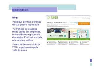 Mídias Sociais


Ning
 site que permite a criação
de sua própria rede social
  3 milhões de usuários
muito usado por empresas,
universidades e grupos de
discussão. Predomina moda,
artesanato e cultura
  cresceu bem no início de
2010, impulsionado pela
volta às aulas
 