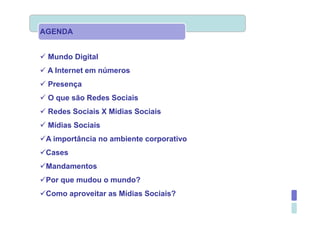 AGENDA


 Mundo Digital
 A Internet em números
 Presença
 O que são Redes Sociais
 Redes Sociais X Mídias Sociais
 Mídias Sociais
 A importância no ambiente corporativo
 Cases
 Mandamentos
 Por que mudou o mundo?
 Como aproveitar as Mídias Sociais?
 