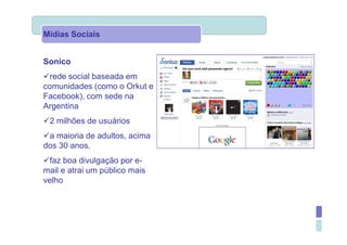 Mídias Sociais


Sonico
  rede social baseada em
comunidades (como o Orkut e
Facebook), com sede na
Argentina
 2 milhões de usuários
 a maioria de adultos, acima
dos 30 anos.
  faz boa divulgação por e-
mail e atrai um público mais
velho
 