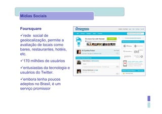 Mídias Sociais


Foursquare
  rede social de
geolocalização, permite a
avaliação de locais como
bares, restaurantes, hotéis,
etc.
 170 milhões de usuários
 entusiastas da tecnologia e
usuários do Twitter.
  embora tenha poucos
adeptos no Brasil, é um
serviço promissor
 