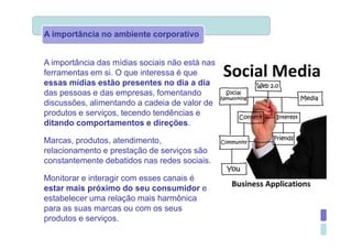 A importância no ambiente corporativo


A importância das mídias sociais não está nas
ferramentas em si. O que interessa é que
essas mídias estão presentes no dia a dia
das pessoas e das empresas, fomentando
discussões, alimentando a cadeia de valor de
produtos e serviços, tecendo tendências e
ditando comportamentos e direções.

Marcas, produtos, atendimento,
relacionamento e prestação de serviços são
constantemente debatidos nas redes sociais.

Monitorar e interagir com esses canais é
estar mais próximo do seu consumidor e
estabelecer uma relação mais harmônica
para as suas marcas ou com os seus
produtos e serviços.
 