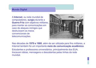 Mundo Digital


A Internet, ou rede mundial de
computadores, surgiu durante a
Guerra Fria com objetivos militares,
para manter as comunicações em
caso de ataques inimigos que
destruíssem os meios
convencionais de
telecomunicações.


Nas décadas de 1970 e 1980, além de ser utilizada para fins militares, a
Internet também foi um importante meio de comunicação acadêmico.
Estudantes e professores universitários, principalmente dos EUA,
trocavam idéias, mensagens e descobertas pelas linhas da rede
mundial.
 