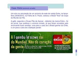 Case: Extra (anúncio errado)

Um erro na veiculação de um anúncio da rede de varejo Extra, na terça-
feira 29/06/2010, na Folha de S. Paulo, colocou o Brasil "fora" da Copa
do Mundo da Fifa.
A gafe, segundo o Grupo Pão de Açúcar - detentor da marca Extra - foi
do jornal, que publicou o anúncio errado, já que foram enviados pelo
anunciante duas versões: uma para o caso de o Brasil ganhar do Chile,
e um para o caso de a Seleção perder.
 