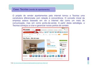 Case: Tecnisa (venda de apartamento)

    O projeto de vender apartamentos pela internet tornou a Tecnisa uma
    construtora diferenciada com relação à concorrência. O conceito inicial da
    empresa estava baseado em ver a internet não como um meio de
    comunicação, mas sim como ponto-de-venda. A partir desta estratégia, a
    Tecnisa começou a criar e gerenciar novos pontos de contato.




Fonte: http://www.tecnisa.com.br/arquivos/trabalhosacademicos/CaseTecnisa_Web2.0.pdf
 