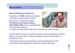 Mundo Digital


Desenvolvimento da Internet
Somente em 1990 a Internet começou
a alcançar a população em geral.
Neste ano, o engenheiro inglês
Tim Bernes-Lee desenvolveu a
World Wide Web (www), possibilitando             a utilização de
uma interface gráfica e
a criação de sites mais dinâmicos e visualmente interessantes.

A partir deste momento, a Internet cresceu em ritmo acelerado. Muitos
dizem, que foi a maior criação tecnológica, depois da televisão na
década de 1950.
A Internet passou a ser utilizada por vários segmentos sociais:
estudantes, desempregados, empresas, jogos, bate-papo
 
