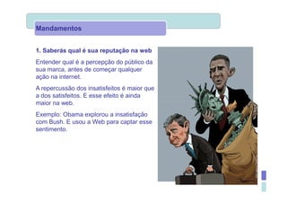 Mandamentos


1. Saberás qual é sua reputação na web
Entender qual é a percepção do público da
sua marca, antes de começar qualquer
ação na internet.
A repercussão dos insatisfeitos é maior que
a dos satisfeitos. E esse efeito é ainda
maior na web.
Exemplo: Obama explorou a insatisfação
com Bush. E usou a Web para captar esse
sentimento.
 