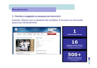 Mandamentos

3. Ouvirás e engajarás as pessoas em torno de ti
Exemplo: Obama usou a sabedoria das multidões. E envolveu os internautas
quase que individualmente.
 
