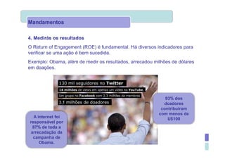 Mandamentos

4. Medirás os resultados
O Return of Engagement (ROE) é fundamental. Há diversos indicadores para
verificar se uma ação é bem sucedida.
Exemplo: Obama, além de medir os resultados, arrecadou milhões de dólares
em doações.




                                                            93% dos
                                                           doadores
                                                          contribuíram
                                                         com menos de
  A internet foi                                             U$100
responsável por
 87% de toda a
arrecadação da
 campanha de
     Obama.
 