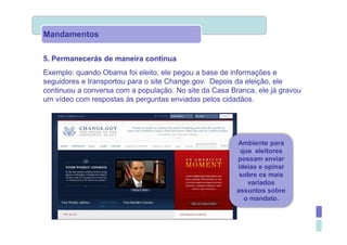 Mandamentos

5. Permanecerás de maneira contínua
Exemplo: quando Obama foi eleito, ele pegou a base de informações e
seguidores e transportou para o site Change.gov. Depois da eleição, ele
continuou a conversa com a população. No site da Casa Branca, ele já gravou
um vídeo com respostas às perguntas enviadas pelos cidadãos.




                                                        Ambiente para
                                                         que eleitores
                                                        possam enviar
                                                        ideias e opinar
                                                         sobre os mais
                                                           variados
                                                        assuntos sobre
                                                          o mandato.
 