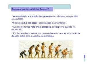 Como aproveitar as Mídias Sociais?


  Aproveitando a vontade das pessoas em colaborar, compartilhar
e conversar.
 Fique de olho nas dicas, observações e comentários .
 Ao mesmo tempo responda, dialogue, contraponha quando for
necessário.
 Por fim, evolua e mostre aos que colaboraram qual foi a importância
da ação deles para o sucesso da estratégia.
 