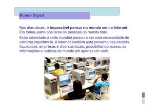 Mundo Digital


Nos dias atuais, é impossível pensar no mundo sem a Internet.
Ela tomou parte dos lares de pessoas do mundo todo.
Estar conectado a rede mundial passou a ser uma necessidade de
extrema importância. A Internet também está presente nas escolas,
faculdades, empresas e diversos locais, possibilitando acesso as
informações e notícias do mundo em apenas um click.
 