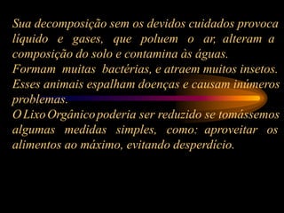 Sua decomposição sem os devidos cuidados provoca
líquido e gases, que poluem o ar, alteram a
composição do solo e contamina às águas.
Formam muitas bactérias, e atraem muitos insetos.
Esses animais espalham doenças e causam inúmeros
problemas.
OLixoOrgânicopoderia ser reduzido se tomássemos
algumas medidas simples, como: aproveitar os
alimentos ao máximo, evitando desperdício.
 