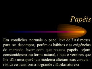 Em condições normais o papel leva de 3 a 6 meses
para se decompor, porém os hábitos e as exigências
do mercado fazem com que poucos papéis sejam
consumidosnasuaformanatural, tintas e vernizes que
lhe dão umaaparênciamoderna, alteramsuas caracte -
rísticaeotransformanograndevilãodanatureza.
Papéis
 
