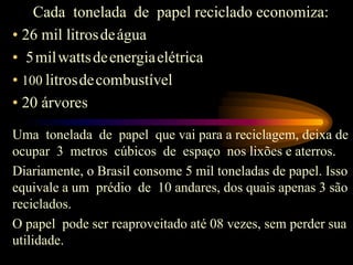 Cada tonelada de papel reciclado economiza:
• 26 mil litrosdeágua
• 5milwattsdeenergiaelétrica
• 100 litrosdecombustível
• 20 árvores
Uma tonelada de papel que vai para a reciclagem, deixa de
ocupar 3 metros cúbicos de espaço nos lixões e aterros.
Diariamente, o Brasil consome 5 mil toneladas de papel. Isso
equivale a um prédio de 10 andares, dos quais apenas 3 são
reciclados.
O papel pode ser reaproveitado até 08 vezes, sem perder sua
utilidade.
 
