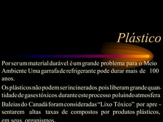 Plástico
Porserummaterialdurável, éumgrande problema para o Meio
Ambiente. Umagarrafaderefrigerante, pode durar mais de 100
anos.
Osplásticosnãopodemserincinerados, poisliberamgrandequan-
tidadedegasestóxicos, duranteesteprocesso, poluindoatmosfera.
Baleiasdo Canadáforamconsideradas“Lixo Tóxico”, por apre -
sentarem altas taxas de compostos por produtos plásticos,
 