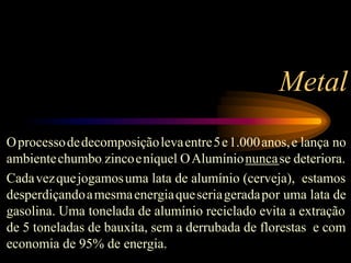 Metal
Oprocessodedecomposiçãolevaentre5e1.000anos,e lança no
ambientechumbo, zincoeníquel. OAlumínionuncase deteriora.
Cadavezquejogamosuma lata de alumínio (cerveja), estamos
desperdiçandoamesmaenergiaqueseriageradapor uma lata de
gasolina. Uma tonelada de alumínio reciclado evita a extração
de 5 toneladas de bauxita, sem a derrubada de florestas e com
economia de 95% de energia.
 