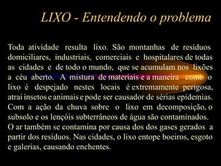 LIXO - Entendendo o problema
Toda atividade resulta lixo. São montanhas de resíduos
domiciliares, industriais, comerciais e hospitalares de todas
as cidades e de todo o mundo, que se acumulam nos lixões
a céu aberto. A mistura de materiais e a maneira como o
lixo é despejado nestes locais é extremamente perigosa,
atraiinsetoseanimaise pode ser causador de sérias epidemias.
Com a ação da chuva sobre o lixo em decomposição, o
subsolo e os lençóis subterrâneos de água são contaminados.
O ar também se contamina por causa dos dos gases gerados a
partir dos resíduos. Nas cidades, o lixo entope boeiros, esgoto
e galerias, causando enchentes.
 